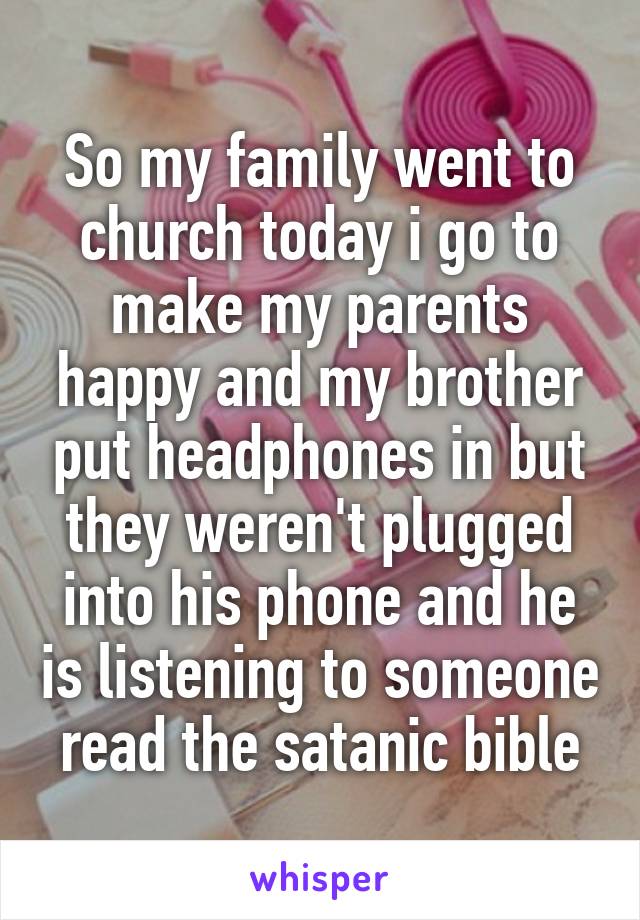 So my family went to church today i go to make my parents happy and my brother put headphones in but they weren't plugged into his phone and he is listening to someone read the satanic bible