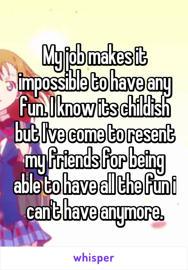 My job makes it impossible to have any fun. I know its childish but I've come to resent my friends for being able to have all the fun i can't have anymore.