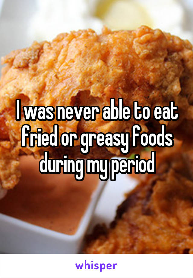 I was never able to eat fried or greasy foods during my period