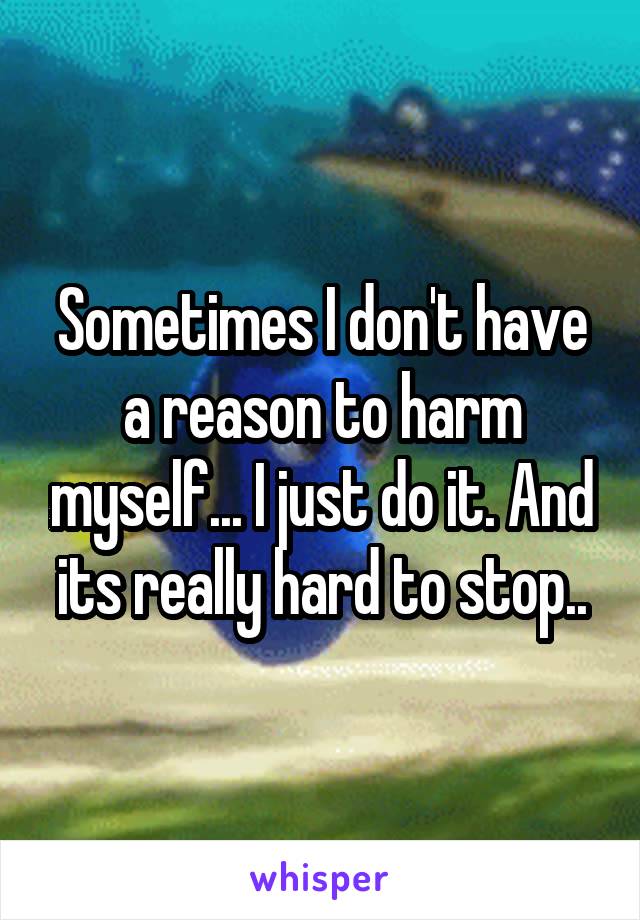 Sometimes I don't have a reason to harm myself... I just do it. And its really hard to stop..