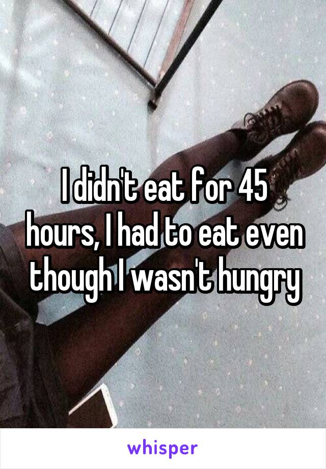 I didn't eat for 45 hours, I had to eat even though I wasn't hungry