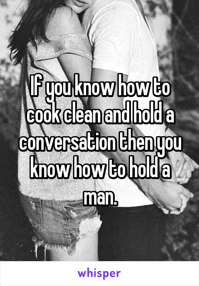 If you know how to cook clean and hold a conversation then you know how to hold a man.