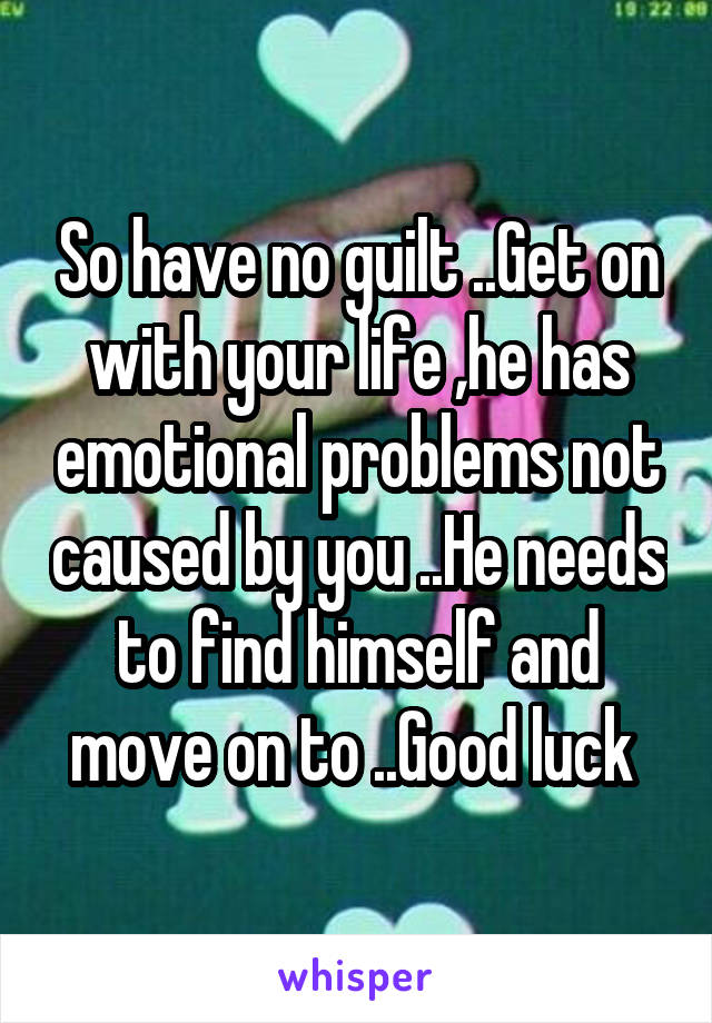 So have no guilt ..Get on with your life ,he has emotional problems not caused by you ..He needs to find himself and move on to ..Good luck 