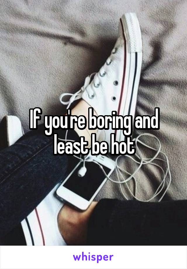 If you're boring and least be hot