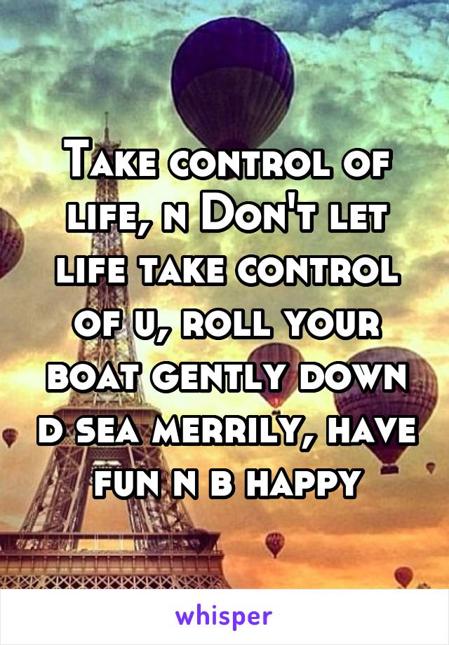 Take control of life, n Don't let life take control of u, roll your boat gently down d sea merrily, have fun n b happy