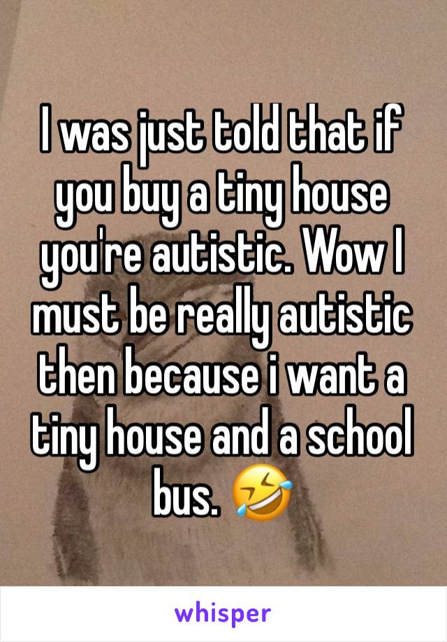 I was just told that if you buy a tiny house you're autistic. Wow I must be really autistic then because i want a tiny house and a school bus. 🤣