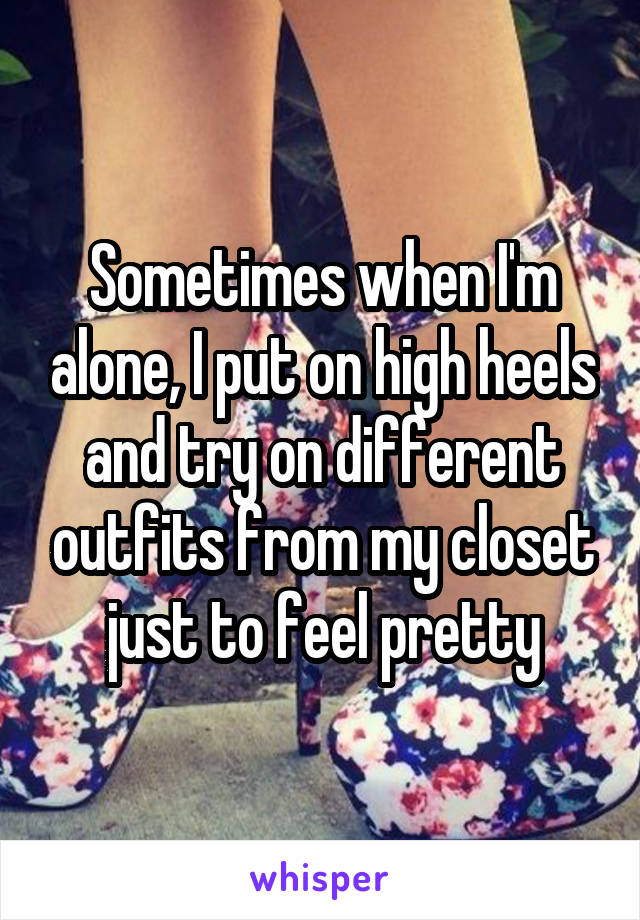 Sometimes when I'm alone, I put on high heels and try on different outfits from my closet just to feel pretty