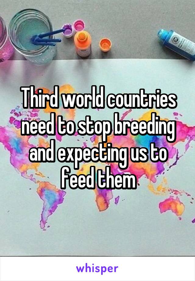 Third world countries need to stop breeding and expecting us to feed them