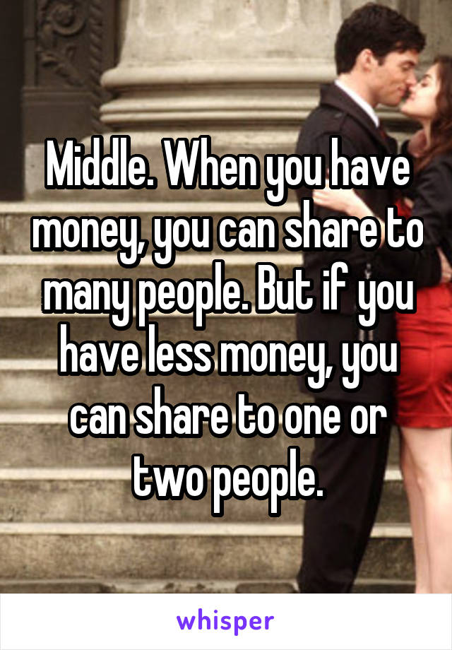Middle. When you have money, you can share to many people. But if you have less money, you can share to one or two people.