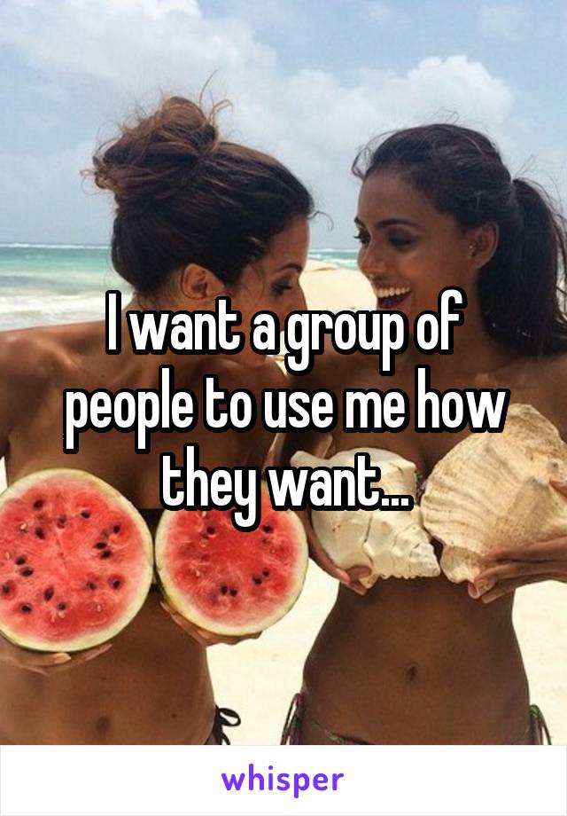 I want a group of people to use me how they want...