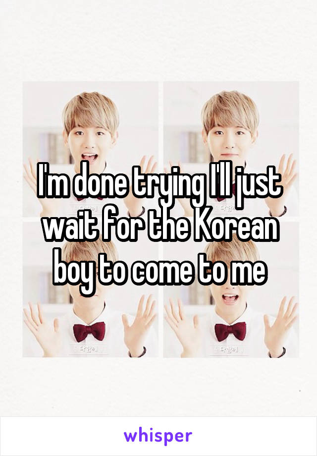 I'm done trying I'll just wait for the Korean boy to come to me