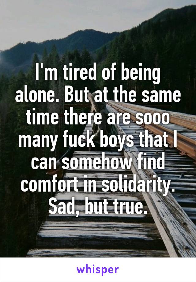 I'm tired of being alone. But at the same time there are sooo many fuck boys that I can somehow find comfort in solidarity. Sad, but true.