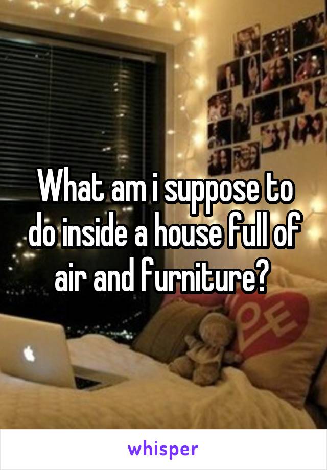 What am i suppose to do inside a house full of air and furniture? 