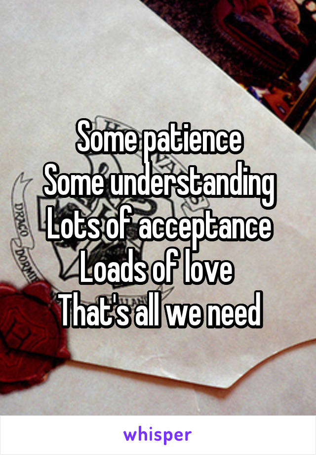 Some patience
Some understanding
Lots of acceptance
Loads of love 
That's all we need