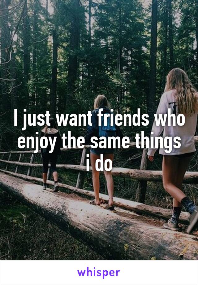 I just want friends who enjoy the same things i do
