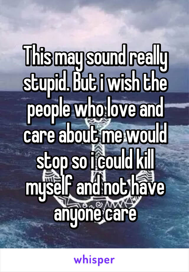 This may sound really stupid. But i wish the people who love and care about me would stop so i could kill myself and not have anyone care
