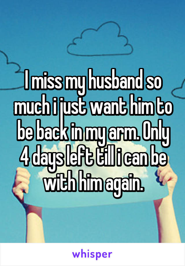 I miss my husband so much i just want him to be back in my arm. Only 4 days left till i can be with him again.