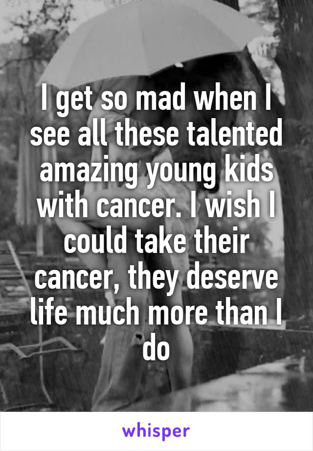 I get so mad when I see all these talented amazing young kids with cancer. I wish I could take their cancer, they deserve life much more than I do