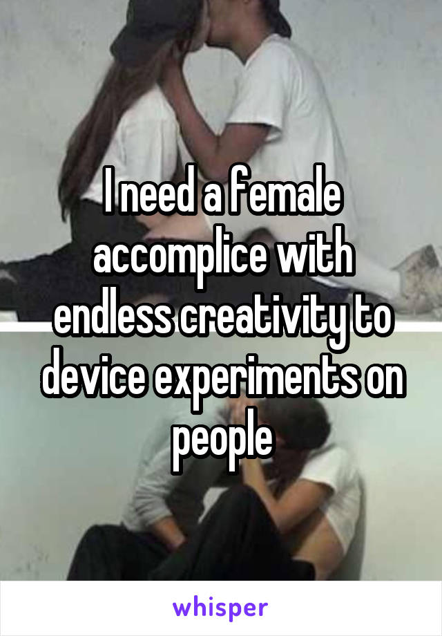 I need a female accomplice with endless creativity to device experiments on people