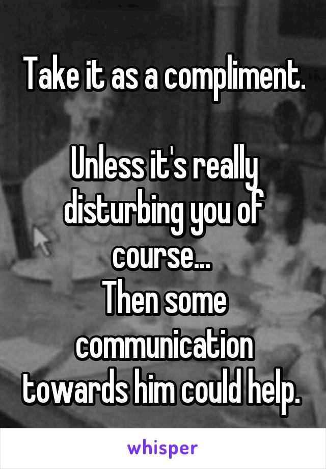 Take it as a compliment. 
Unless it's really disturbing you of course... 
Then some communication towards him could help. 