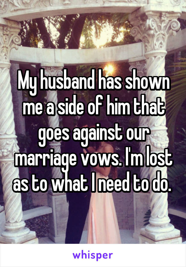 My husband has shown me a side of him that goes against our marriage vows. I'm lost as to what I need to do. 