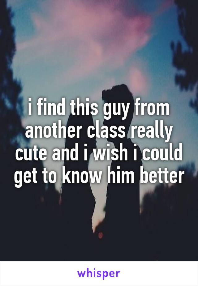 i find this guy from another class really cute and i wish i could get to know him better