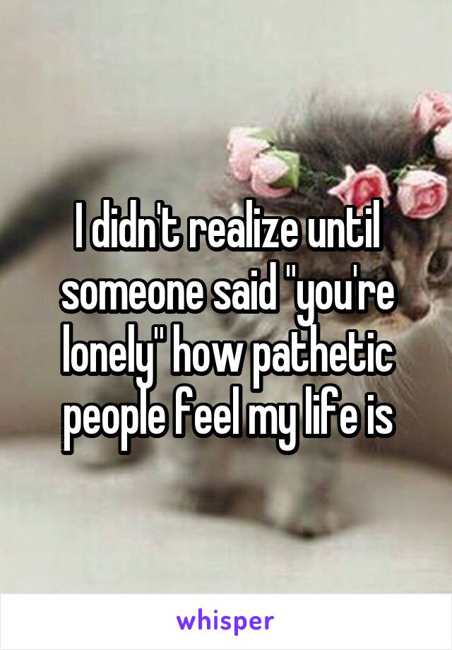 I didn't realize until someone said "you're lonely" how pathetic people feel my life is