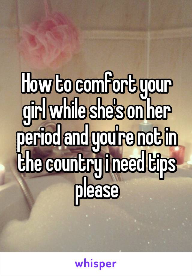 How to comfort your girl while she's on her period and you're not in the country i need tips please