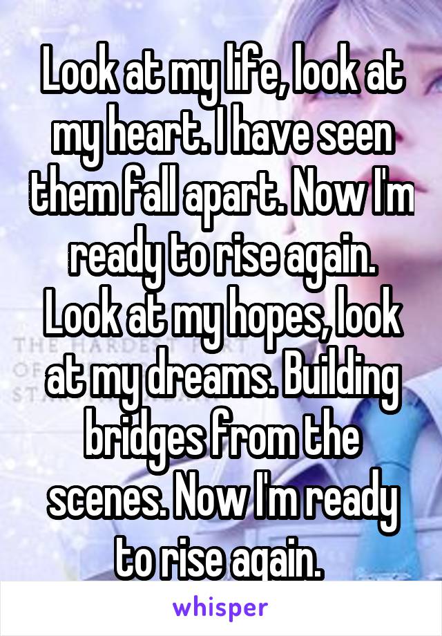 Look at my life, look at my heart. I have seen them fall apart. Now I'm ready to rise again. Look at my hopes, look at my dreams. Building bridges from the scenes. Now I'm ready to rise again. 