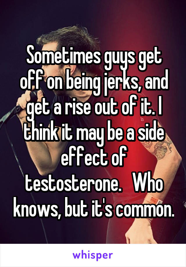 Sometimes guys get off on being jerks, and get a rise out of it. I think it may be a side effect of testosterone.   Who knows, but it's common.