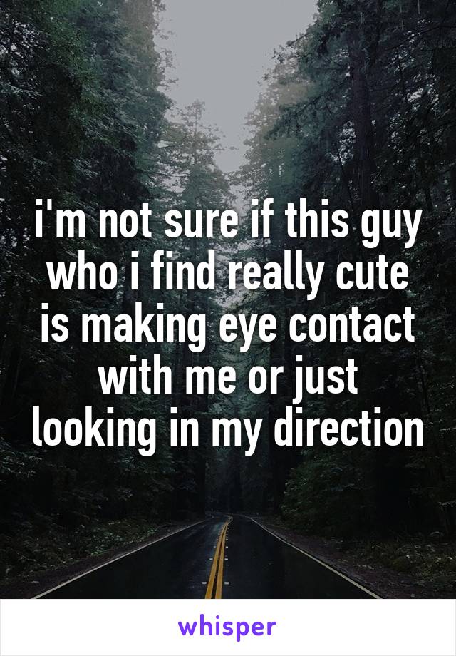 i'm not sure if this guy who i find really cute is making eye contact with me or just looking in my direction