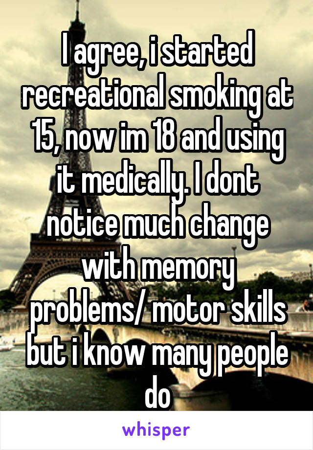 I agree, i started recreational smoking at 15, now im 18 and using it medically. I dont notice much change with memory problems/ motor skills but i know many people do