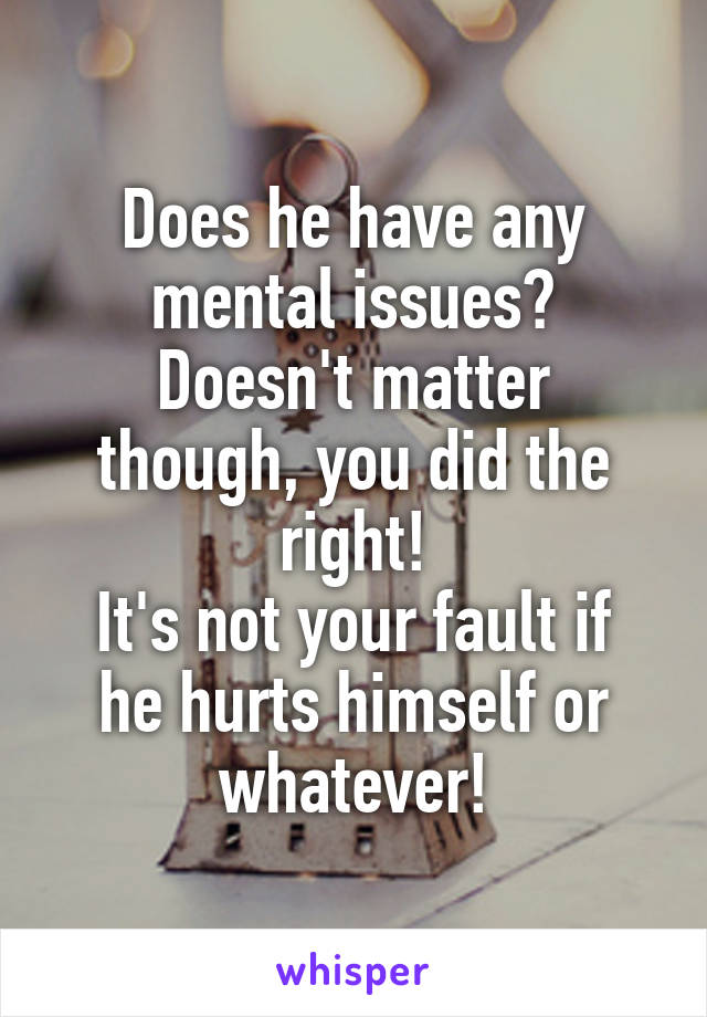Does he have any mental issues?
Doesn't matter though, you did the right!
It's not your fault if he hurts himself or whatever!