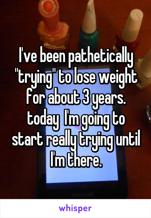 I've been pathetically "trying" to lose weight for about 3 years. today  I'm going to start really trying until I'm there.