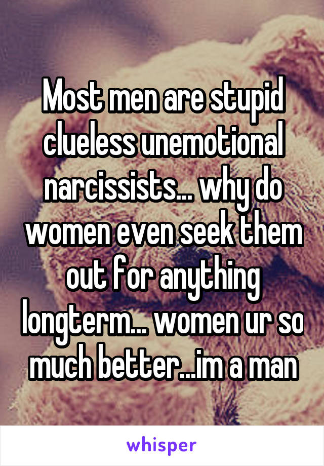 Most men are stupid clueless unemotional narcissists... why do women even seek them out for anything longterm... women ur so much better...im a man