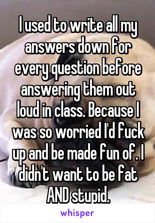 I used to write all my answers down for every question before answering them out loud in class. Because I was so worried I'd fuck up and be made fun of. I didn't want to be fat AND stupid.