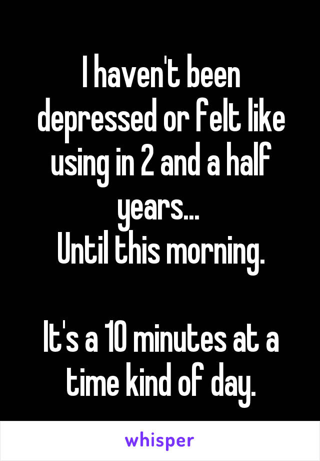 I haven't been depressed or felt like using in 2 and a half years... 
Until this morning.

It's a 10 minutes at a time kind of day.