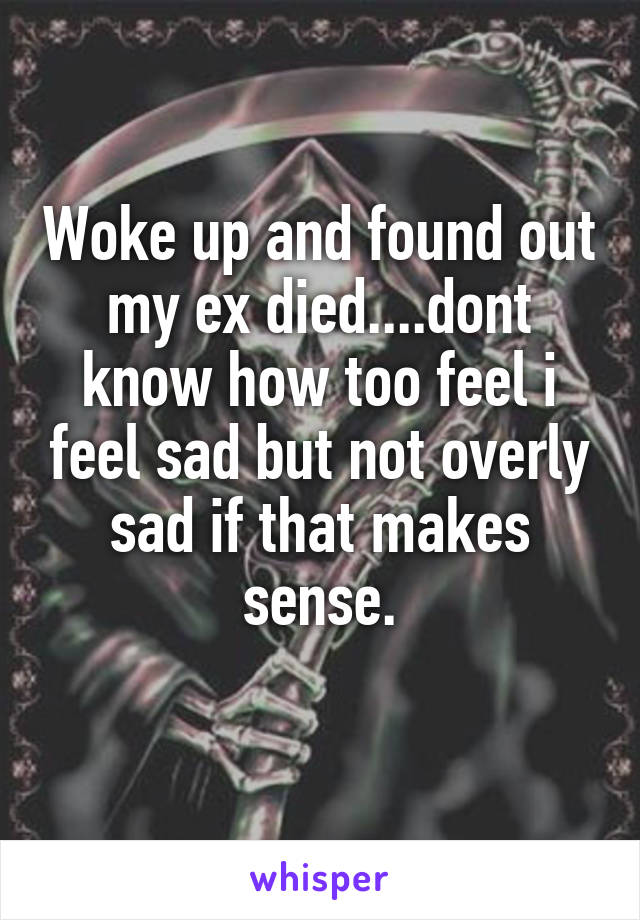 Woke up and found out my ex died....dont know how too feel i feel sad but not overly sad if that makes sense.
