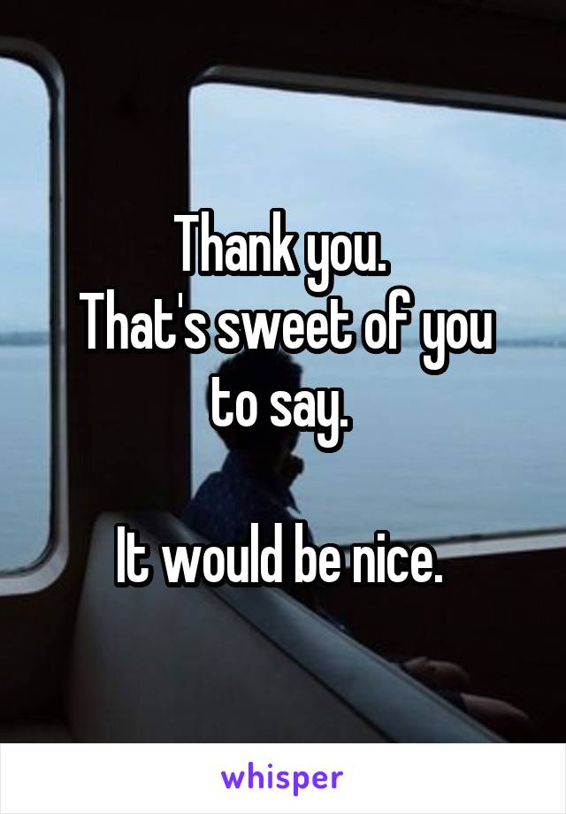 Thank you. 
That's sweet of you to say. 

It would be nice. 