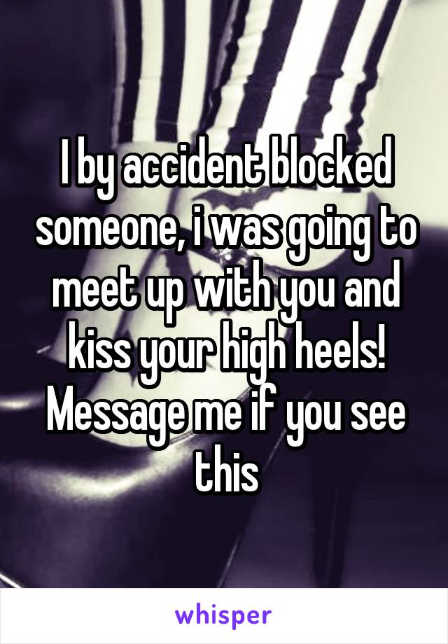 I by accident blocked someone, i was going to meet up with you and kiss your high heels! Message me if you see this