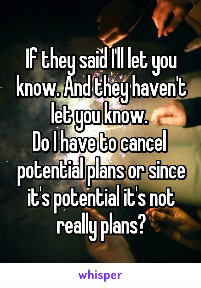 If they said I'll let you know. And they haven't let you know. 
Do I have to cancel  potential plans or since it's potential it's not really plans?