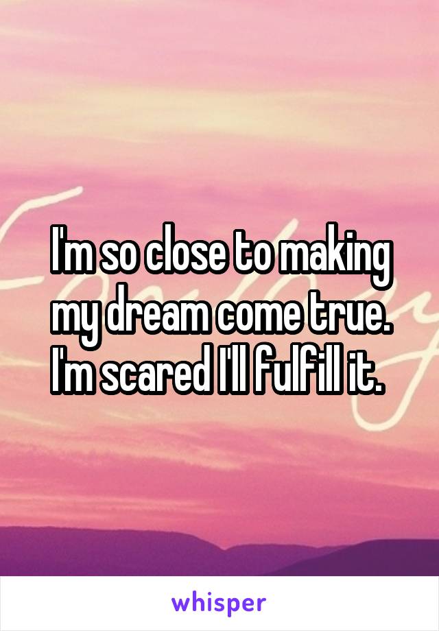 I'm so close to making my dream come true. I'm scared I'll fulfill it. 