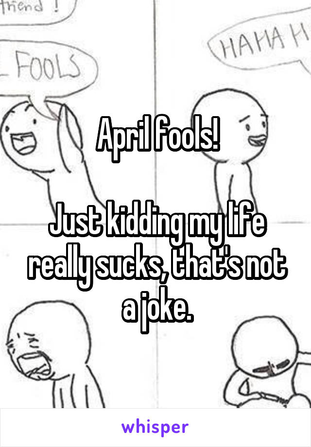 April fools!

Just kidding my life really sucks, that's not a joke.