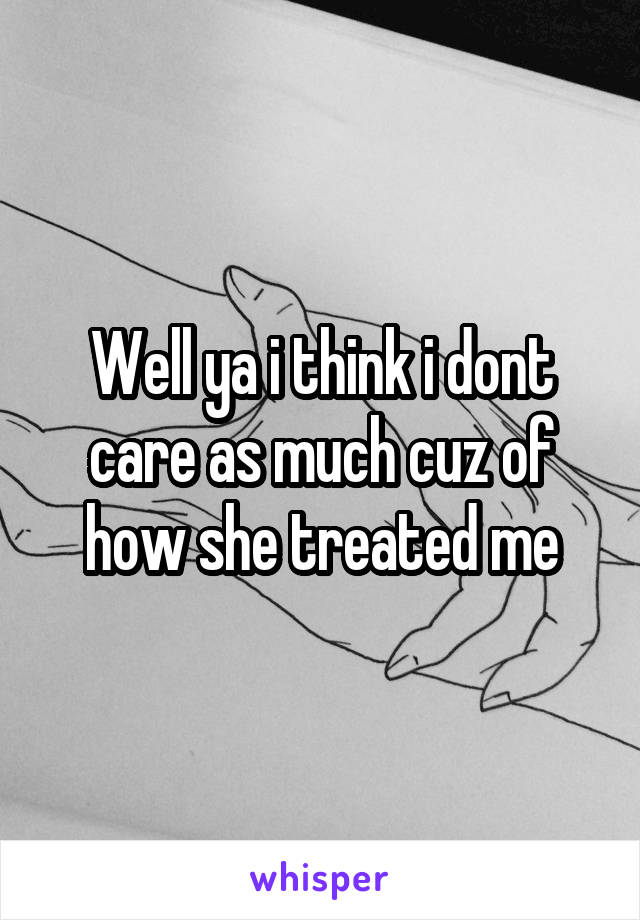 Well ya i think i dont care as much cuz of how she treated me