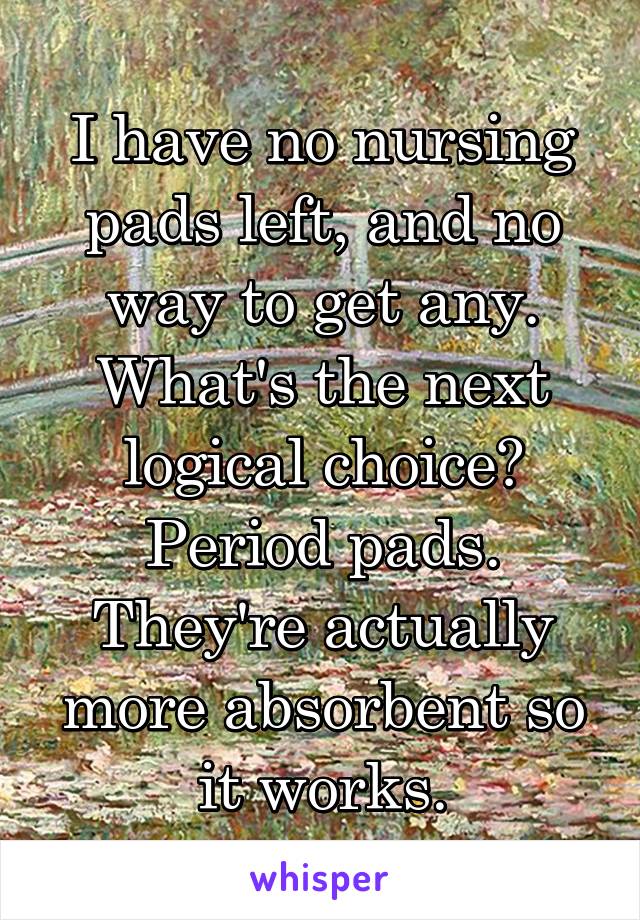 I have no nursing pads left, and no way to get any. What's the next logical choice? Period pads. They're actually more absorbent so it works.