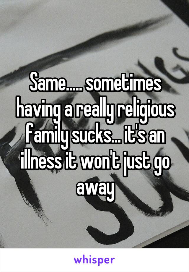 Same..... sometimes having a really religious family sucks... it's an illness it won't just go away