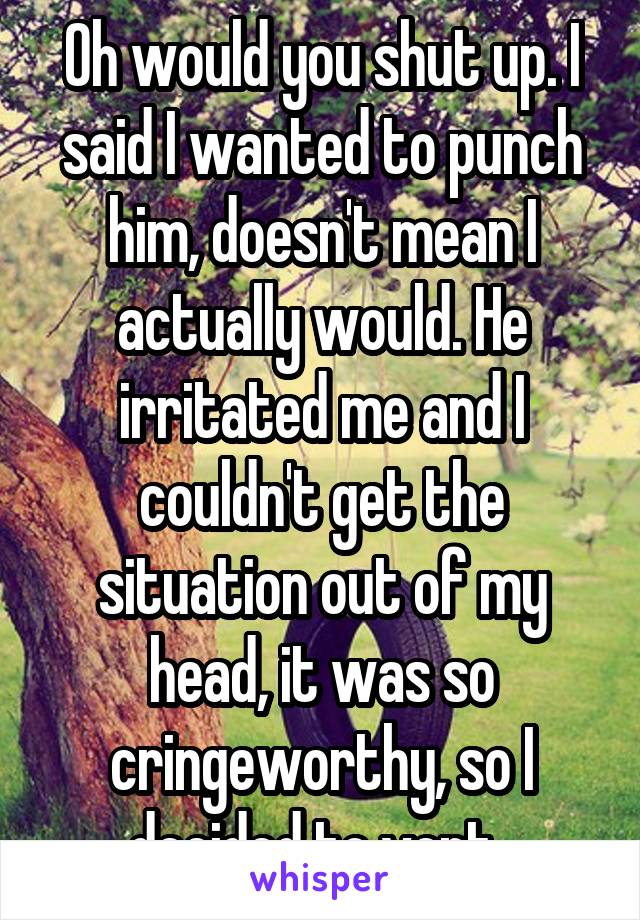 Oh would you shut up. I said I wanted to punch him, doesn't mean I actually would. He irritated me and I couldn't get the situation out of my head, it was so cringeworthy, so I decided to vent..