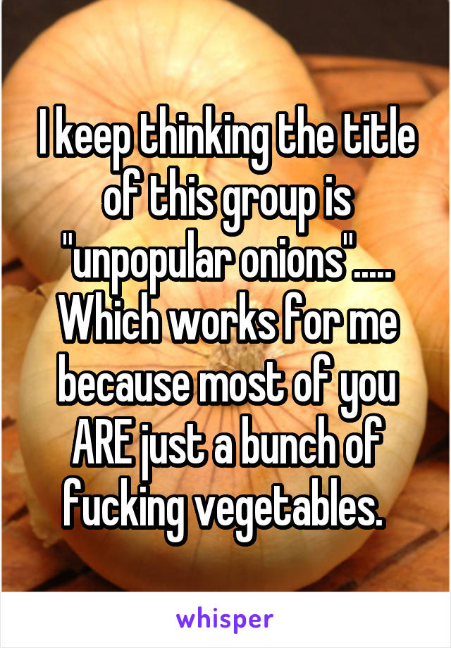 I keep thinking the title of this group is "unpopular onions"..... Which works for me because most of you ARE just a bunch of fucking vegetables. 