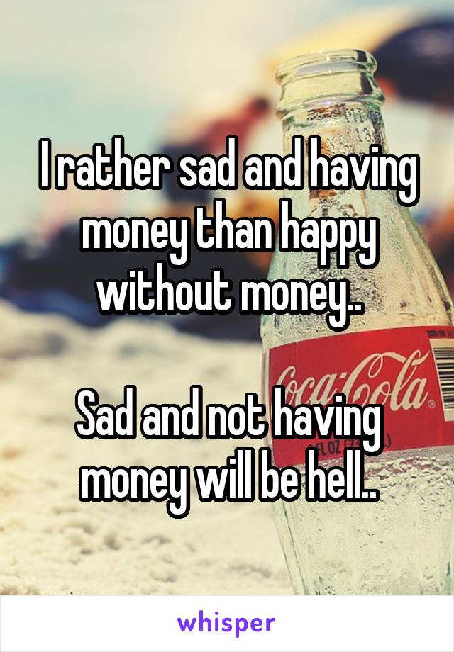I rather sad and having money than happy without money..

Sad and not having money will be hell..