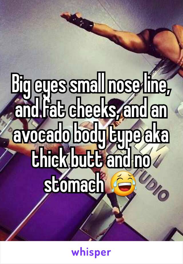 Big eyes small nose line, and fat cheeks, and an avocado body type aka thick butt and no stomach 😂